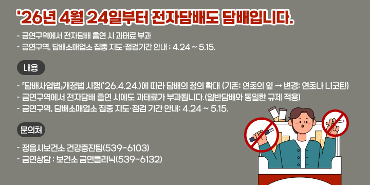 ‘26년 4월 24일부터 전자담배도 담배입니다.
- 금연구역에서 전자담배 흡연 시 과태료 부과 
- 금연구역, 담배소매업소 집중 지도·점검기간 안내 : 4.24 ~ 5.15.
 • 내  용
  - 「담배사업법」개정법 시행(‘26.4.24.)에 따라 담배의 정의 확대      (기존: 연초의 잎 → 변경: 연초나 니코틴)
  - 금연구역에서 전자담배 흡연 시에도 과태료가 부과됩니다.
    (일반담배와 동일한 규제 적용)
  - 금연구역, 담배소매업소 집중 지도·점검 기간 안내: 4.24 ~ 5.15.
 • 문의처 
  - 정읍시보건소 건강증진팀(☎539-6103)
  - 금연상담 : 보건소 금연클리닉(☎539-6132)