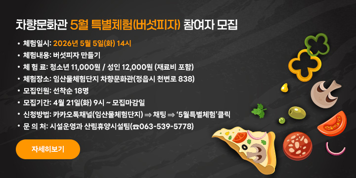 차향문화관 5월 특별체험(버섯피자) 참여자 모집
 ❍ 체험일시: 2026년 5월 5일(화) 14시
 ❍ 체험내용: 버섯피자 만들기
 ❍ 체 험 료: 청소년 11,000원 / 성인 12,000원 (재료비 포함)
 ❍ 체험장소: 임산물체험단지 차향문화관(정읍시 천변로 838)
 ❍ 모집인원: 선착순 18명
 ❍ 모집기간: 4월 21일(화) 9시 ~ 모집마감일
 ❍ 신청방법: 카카오톡채널(임산물체험단지) ⇒ 채팅 ⇒ ‘5월특별체험’클릭
  문 의 처: 시설운영과 산림휴양시설팀(☎063-539-5778)