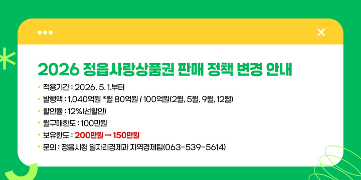 2026 정읍사랑상품권 판매 정책 변경 안내
  적용기간 : 2026. 5. 1.부터
  발행액 : 1,040억원 *월 80억원 / 100억원(2월, 5월, 9월, 12월)
  할인율 : 12%(선할인)
  월구매한도 : 100만원
  보유한도 : 200만원 → 150만원
  문의 : 정읍시청 일자리경제과 지역경제팀(☎ 063-539-5614)