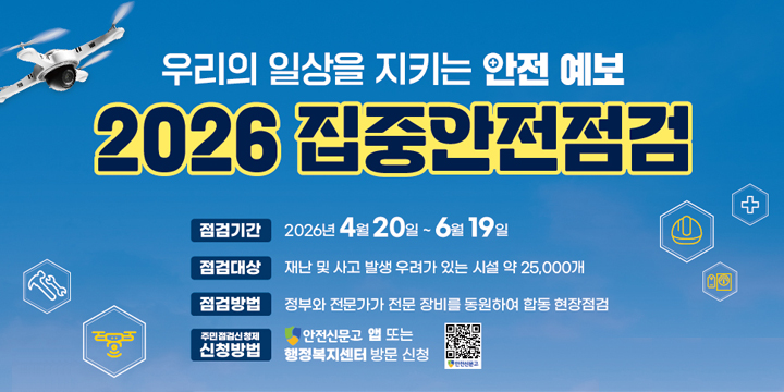 우리의 일상을 지키느 안전예보
2026 집중안전점검
점검기간 : 2026년 4월 20일 ~ 6월 19일
점검대상 : 재난 및 사고 발생 우려가 있는 시설 약 25,000개
점검방법 : 정부와 전문가가 전문장비를 동원하여 합동현장점검
주민점검신청제 신청방법 : 안전신문고 앱 또는 행복복지센터 방문 신청