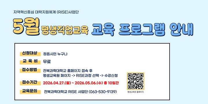 2026년 지학협력 RISE 하반기 평생직업교육 프로그램 수강생 모집
            
◌ 운영기간 : 2026년 5월 ∼7월 
◌ 모집과정 : 7개 과목
   농업마케터 자격 과정
   왕초보를 위한 생성형 AI 기초 과정 
   기초디지털활용능력강화
   AI 시대와 인간이해 -영화로 읽는 인문학
   누룩제조전문가
   바리스타2급 
    산림 체험 지도사 자격증 과정
   
◌ 교육장소 : 전북과학대학교 해당 프로그램 강의실
◌ 교 육 비 : 무료 
◌ 접수기간(선착순 접수) 2026. 4. 27.(월) 10:00∼
    └ 인터넷 접수 : 전북과학대 홈페이지 참고(큐알 참고) 
◌ 문의전화 : 전북과학대학교 RISE사업단 063-530-9139

※ 정읍시민 1인 1강좌 (중복 수강신청 불가)