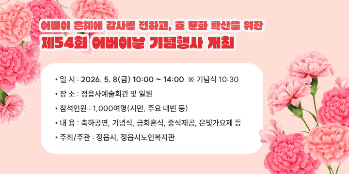 어버이 은혜에 감사를 전하고, 효 문화 확산을 위한 『제54회 어버이날 기념행사』 개최

 
  • 일    시 : 2026. 5. 8(금) 10:00 ~ 14:00  ※ 기념식 10:30
  • 장    소 : 정읍사예술회관 및 일원
  • 참석인원 : 1,000여명(시민, 주요 내빈 등)
  • 내    용 : 축하공연, 기념식, 금회혼식, 중식제공, 은빛가요제 등
  • 주최/주관 : 정읍시, 정읍시노인복지관