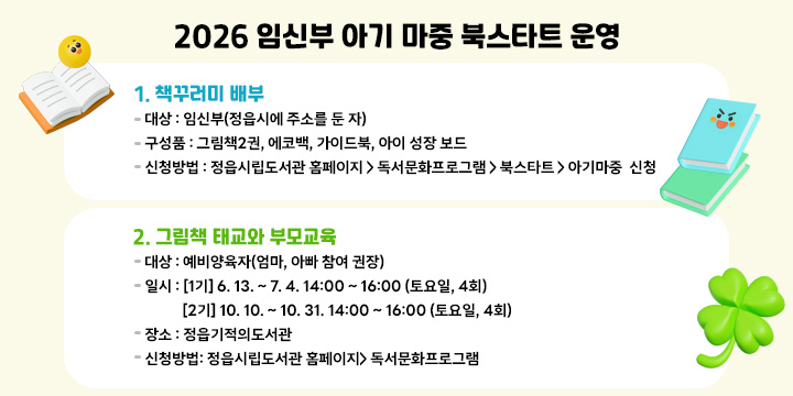 2026 임신부 아기마중 북스타트 운영
  
  1. 책꾸러미 배부
   - 대    상 : 임신부(정읍시에 주소를 둔 자)
   - 구 성 품 : 그림책2권, 에코백, 가이드북, 아이 성장 보드
   - 신청방법 : 정읍시립도서관 홈페이지 > 독서문화프로그램 > 북스타트 > 아기마중                  신청
  2. 그림책 태교와 부모교육
   - 대    상 : 예비양육자(엄마, 아빠 참여 권장)
   - 일    시 : [1기] 6. 13. ~ 7. 4. 14:00 ~ 16:00 (토요일, 4회)
               [2기] 10. 10. ~ 10. 31. 14:00 ~ 16:00 (토요일, 4회) 
   - 장    소 : 정읍기적의도서관
   - 신청방법: 정읍시립도서관 홈페이지> 독서문화프로그램