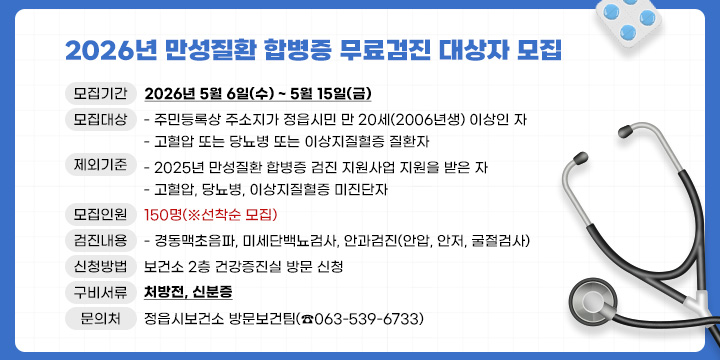 2026년 만성질환 합병증 무료검진 대상자 모집 안내
○ 모집기간 : 2026년 5월 6일(수) ~ 5월 15일(금)
○ 모집대상
  - 주민등록상 주소지가 정읍시민 만 20세(2006년생) 이상인 자
  - 고혈압 또는 당뇨병 또는 이상지질혈증 질환자
○ 제외기준
  - 2025년 만성질환 합병증 검진 지원사업 지원을 받은 자
  - 고혈압, 당뇨병, 이상지질혈증 미진단자
○ 모집인원 : 150명(※선착순 모집)
○ 검진내용 
  - 경동맥초음파, 미세단백뇨검사, 안과검진(안압, 안저, 굴절검사)
○ 신청방법 : 보건소 2층 건강증진실 방문 신청
○ 신청시 구비서류 : 처방전, 신분증
○ 검진방법 : 보건소에서 발행한 검진의뢰서 지참하여 희망하는 
             검진기관에 내소하여 검진 실시
○ 문 의 처 : 정읍시보건소 방문보건팀(☎063-539-6733)