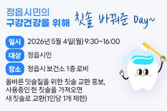 정읍시민의 구강건강을 위해 칫솔 바꿔준 Day~
○ 일    시 : 2026년 5월 4일(월) 9:30~16:00
○ 대    상 : 정읍시민
○ 장    소 : 정읍시 보건소 1층 로비
○ 내    용 : 올바른 잇솔질을 위한 칫솔 교환 홍보, 
              사용중인 헌 칫솔을 가져오면 새 칫솔로 교환(1인당 1개 제한)