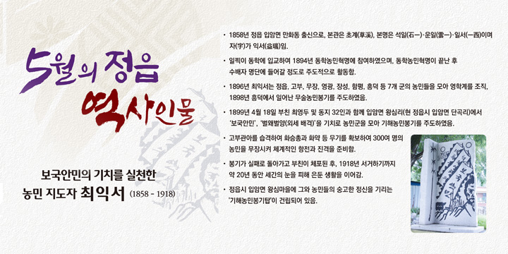 5월의 정읍 역사인물
보국안민의 기치를 실천한 농민 지도자 ‘최익서’ (1858 - 1918) 
- 1858년 정읍 입암면 만화동 출신으로, 본관은 초계(草溪), 본명은 석일(石一)·운일(雲一)·일서(一西)이며 자(字)가 익서(益瑞)임.
- 일찍이 동학에 입교하여 1894년 동학농민혁명에 참여하였으며, 동학농민혁명이 끝난 후 수배자 명단에 들어갈 정도로 주도적으로 활동함.
- 1896년 최익서는 정읍, 고부, 무장, 영광, 장성, 함평, 흥덕 등 7개 군의 농민들을 모아 영학계를 조직, 1898년 흥덕에서 일어난 무술농민봉기를 주도하였음.
- 1899년 4월 18일 부친 최영두 및 동지 32인과 함께 입암면 왕심리(현 정읍시 입암면 단곡리)에서‘보국안민’,‘벌왜벌양(외세 배격)’을 기치로 농민군을 모아 기해농민봉기를 주도하였음.
- 고부관아를 습격하여 화승총과 화약 등 무기를 확보하여 300여 명의 농민을 무장시켜 체계적인 항전과 진격을 준비함.
- 봉기가 실패로 돌아가고 부친이 체포된 후, 1918년 서거하기까지 약 20년 동안 세간의 눈을 피해 은둔 생활을 이어감.
- 정읍시 입암면 왕심마을에 그와 농민들의 숭고한 정신을 기리는 '기해농민봉기탑'이 건립되어 있음.