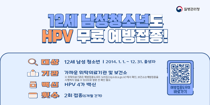 질병관리청

12세 남성청소년도 HPV 무료 예방접종!

대상 : 12세 남성 청소년 2014. 1. 1. ~ 12 .31. 출생자
기관 : 가까운 위탁의료기관 및 보건소
※ 위탁의료기관은 예방접종도우미 누리집(nip.kdca.go.kr)에서 확인, 보건소는 예방접종을 시행하지 않을 수 있으므로 방문 전 확인 필요
백신 : HPV  4가 백신
횟수 : 2회 접종(6개월 간격)

예방접종도우미 바로가기 QR코드