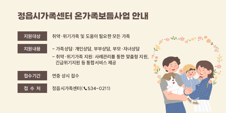 정읍시가족센터 온가족보듬사업 안내

❍ (지원대상) 취약·위기가족 및 도움이 필요한 모든 가족
❍ (지원내용) 
 - 가족상담: 개인상담, 부부상담, 부모·자녀상담 
 - 취약·위기가족 지원: 사례관리를 통한 맞춤형 지원,  
   긴급위기지원 등 통합서비스 제공
❍ (접수기간) 연중 상시 접수
❍ (접 수 처) 정읍시가족센터(☎534-0211)