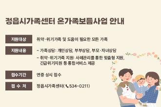 정읍시가족센터 온가족보듬사업 안내


❍ (지원대상) 취약·위기가족 및 도움이 필요한 모든 가족
❍ (지원내용) 
 - 가족상담: 개인상담, 부부상담, 부모·자녀상담 
 - 취약·위기가족 지원: 사례관리를 통한 맞춤형 지원,  
   긴급위기지원 등 통합서비스 제공
❍ (접수기간) 연중 상시 접수
❍ (접 수 처) 정읍시가족센터(☎534-0211)
