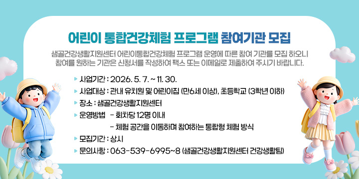 어린이 통합건강체험 프로그램 참여기관 모집
샘골건강생활지원센터 어린이통합건강체험 프로그램 운영에 따른 참여 기관를 모집 하오니 참여를 원하는 기관은 신청서를 작성하여 팩스 또는 이메일로 제출하여 주시기 바랍니다.
 사업기간 : 2026. 5. 7. ~ 11. 30.  
  사업대상 : 관내 유치원 및 어린이집 (만6세 이상), 초등학교 (3학년 이하)
  장    소 : 샘골건강생활지원센터         
   운영방법
   - 회차당 12명 이내 
   - 체험 공간을 이동하며 참여하는 통합형 체험 방식
  모집기간 : 상시
  문의사항 : 063-539-6995~8 (샘골건강생활지원센터 건강생활팀)