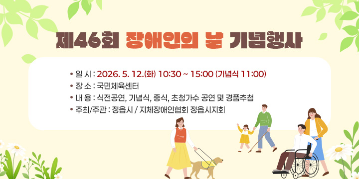 제46회 장애인의 날 기념행사
 ○ 일 시 : 2026. 5. 12.(화) 10:30 ~ 15:00 (기념식 11:00)
 ○ 장 소 : 국민체육센터
 ○ 내 용 : 식전공연, 기념식, 중식, 초청가수 공연 및 경품추첨
 ○ 주최/주관 : 정읍시 / 지체장애인협회 정읍시지회