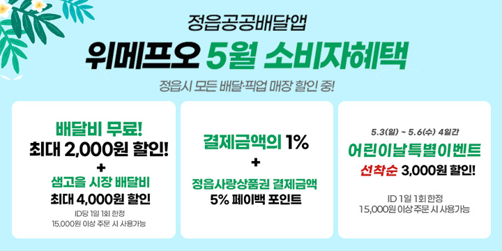 정읍공공배달앱
위메프오 5월 소비자혜택

정읍시 모든 배달·픽업 매장 할인 중!

배달비 무료!
최대 2,000원 할인!
+
샘고을 시장 배달비
최대 4,000원 할인

ID당 1일 1회 한정
15,000원 이상 주문 시 사용가능

결제금액의 1%
+
정읍사랑상품권 결제금액
5% 페이백 포인트

5.3(일) ~ 5.6(수) 4일간

어린이날 특별이벤트
선착순 3,000원 할인!

ID당 1일 1회 한정
15,000원 이상 주문 시 사용가능
