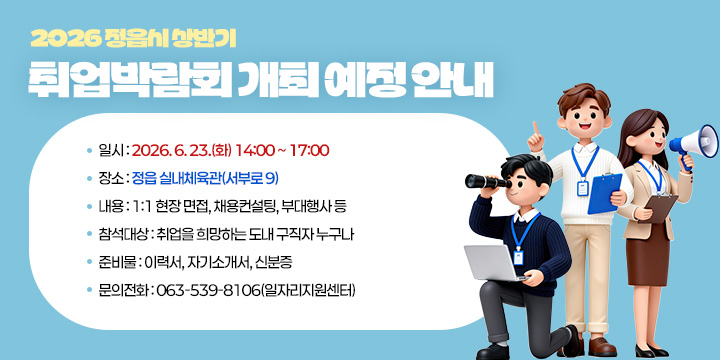 2026 정읍시 상반기 취업박람회 개최 예정 안내
 
 ❍ 일    시 : 2026. 6. 23.(화) 14:00 ~ 17:00
 ❍ 장    소 : 정읍 실내체육관(서부로 9)
 ❍ 내    용 : 1:1 현장 면접, 채용컨설팅, 부대행사 등
 ❍ 참석대상 : 취업을 희망하는 도내 구직자 누구나
 ❍ 준 비 물 : 이력서, 자기소개서, 신분증
 ❍ 문의전화 : 063-539-8106(일자리지원센터)