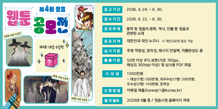 제4회 정읍 웹툰 공모전

1. 공고기간 : 2026. 4. 24. ~ 6. 30.
2. 접수기간 : 2026. 6. 22. ~ 6. 30.
3. 공모주제 : 동학 및 정읍의 문화, 역사, 인물 등 정읍과 관련된 소재
4. 응모자격 : 대한민국 국민 누구나   ※ 개인으로만 응모 가능
5. 심사기준 : 주제 적합성, 창의성, 메시지 전달력, 작품완성도 등
6. 출품기준 : 50컷 이상 JPG 포맷(가로 760px, 해상도 300dpi 이상) 및 심사용 PDF 파일
7. 시 상 금 : 1,000만원
    - 대상(1명) 500만원, 최우수상(1명) 200만원, 우수상(2명) 100만원, 장려상(5명) 20만원
8. 신청방법 : 이메일 제출(loveejr1@korea.kr)
9. 결과발표 : 2026년 8월 중 / 정읍시청 홈페이지 게재