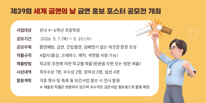 제39회 세계 금연의 날 금연 홍보 포스터 공모전 개최

○ 사업대상 : 관내 4~6학년 초등학생
○ 공모기간 : 2026. 5. 7.(목) ~ 5. 20.(수)
○ 공모주제 : 흡연예방, 금연, 간접흡연, 담배연기 없는 깨끗한 환경 조성
○ 작품규격 : 4절지(물감, 크레파스, 매직, 색연필 사용 가능)
○ 제출방법 : 학교장 추천에 의한 학교별 제출(원본을 우편 또는 방문 제출)
○ 시상내역 
  - 최우수상 1명, 우수상 2명, 장려상 3명, 입선 4명
○ 활용계획 : 각종 행사 및 축제 등 보건사업 홍보 시 전시 활용
   ※ 제출된 작품은 반환하지 않으며 우수작은 금연사업 홍보용으로 활용 예정
