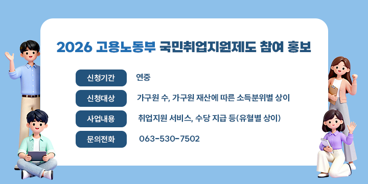 2026 고용노동부 국민취업지원제도 참여 홍보

신청기간 : 연중
신청대상 : 가구원 수, 가구원 재산에 따른 소득분위별 상이  
사업내용 : 취업지원 서비스, 수당 지급 등(유혈별 상이)
문의전화 : 063-530-7502