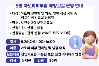 5월 아토피피부염 예방교실 운영 안내
○ 대    상 : 아토피 질환자 및 가족, 일반 정읍 시민 중 아토피 예방교실 신청자
○ 장    소 : 보건소 2층 보건교육실
○ 신청기간 : 선착순 마감
○ 신청방법 : 전화 신청(☎063-539-6135)

일시
이론
실습내용
강사
인원
5.26(화)
14:00
~16:00
- 아토피 피부 관리법 및 생활 수칙
- 천연재료를 이용한 보습 천연 바디워시 만들기
옥세진
20명
