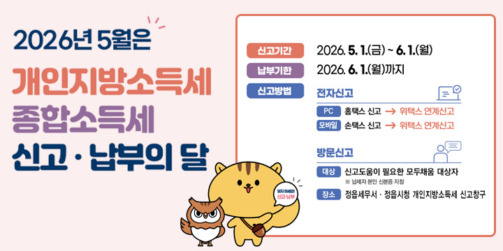2026년 5월은 개인지방소득세 종합소득세 신고·납부의 달
신고기간 : 2026.5.1.(금) ~ 6.1.(월) 
납부기한 : 2026.6.1.(월)까지
신고방법 : 전자신고 pc 홈택스 신고 → 위택스 연계신고
모바일 손택스  → 위택스 연계신고
방문신고 대상 : 신고도움이 필요한 모두채움 대상자 ※ 납세자 본인 신분증 지참
장소 : 정읍세무서 · 정읍시청 개인지방소득세 신고 창구
