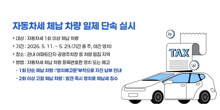 자동차세 체납 차량 일제 단속 실시
○ 대  상 : 자동차세 1회 이상 체납 차량
○ 기  간 : 2026. 5. 11. ~ 5. 29.(기간 중 주, 야간 영치)
○ 장  소 : 관내 아파트단지·공영주차장 등 차량 밀집 지역
○ 방  법 : 자동차세 체납 차량 등록번호판 영치 또는 예고
  - 1회 단순 체납 차량 :‘영치예고문’부착으로 자진 납부 안내
  - 2회 이상 고질 체납 차량 : 발견 즉시 영치로 체납세 징수