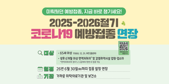 미뤄뒀던 예방접종, 지금 바로 챙기세요1
2025-2026절기 코로나19 예방접종 연장
대상 : 65세 이상(1960.12.31. 이전 출생자)
생후 6개월 이상 면역 저하자* 및 감염취약시설 입원 · 입소자
* 면역저하자의 경우 5.1(금)부터 한번 더 접종 가능
일정 : 26년 6월 30일(화) 까지 접종 일정 연장
기관 : 가까운 위탁의료기관 및 보건소