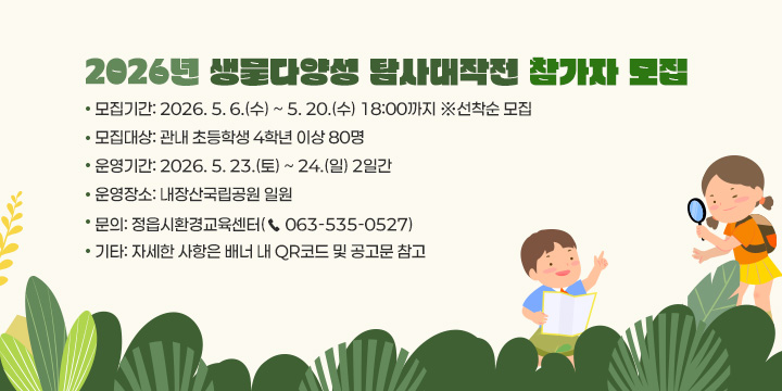 2026년 생물다양성 탐사대작전 참가자 모집
   - 모집기간: 2026. 5. 6.(수) ~ 5. 20.(수) 18:00까지 ※선착순 모집
   - 모집대상: 관내 초등학생 4학년 이상 80명
   - 운영기간: 2026. 5. 23.(토) ~ 24.(일) 2일간
   - 운영장소: 내장산국립공원 일원
   - 문    의: 정읍시환경교육센터(☎ 063-535-0527)
   - 기    타: 자세한 사항은 배너 내 QR코드 및 공고문 참고