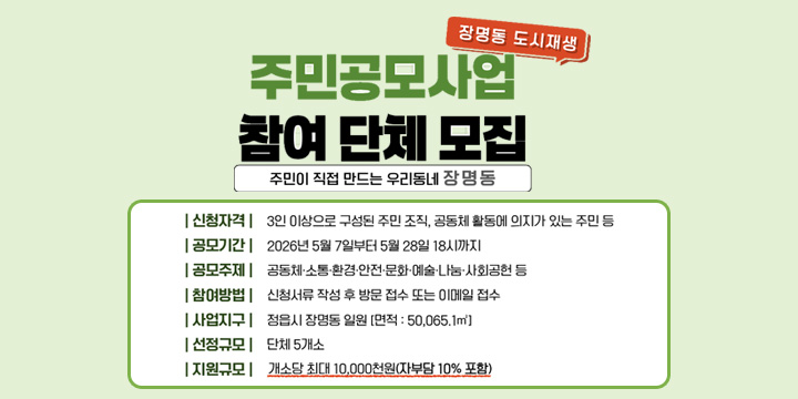 장명동 도시재생

주민공모사업
참여 단체 모집

주민이 직접 만드는 우리동네 장명동

신청자격	3인 이상으로 구성된 주민 조직, 공동체 활동에 의지가 있는 주민 등
공모기간	2026년 5월 7일부터 5월 28일 18시까지
공모주제	공동체 소통·환경·안전·문화·예술·나눔·사회공헌 등
참여방법	신청서류 작성 후 방문 접수 또는 이메일 접수
사업지역	정읍시 장명동 일원 [면적 : 50,065.1㎡]
선정규모	단체 5개소
지원규모	개소당 최대 10,000천원(자부담 10% 포함)
