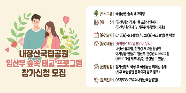 내장산국립공원

임산부 숲속 태교 프로그램
참가신청 모집

[프로그램]
국립공원 숲속 태교여행

[대상]
[임신부]와 직계가족 포함 4인까지
(임신부 확인서 및 가족관계증명서 제출)

[운영날짜]
6.13(토)~6.14(일) / 6.20(토)~6.21(일) 중 택일

[운영내용]
[숙박형-1박2일 참가비 무료]

내장산 숲체험, 친환경 재료를 활용한
아기용품 만들기, 임산부 건강관리 프로그램

(※프로그램 세부내용은 변경될 수 있음.)

[신청방법]
참가신청서 작성 후 국립공원 이메일 송부
(차후 국립공원 홈페이지 공고 참조)

[문의전화]
063)538-7874 (내장산국립공원)
