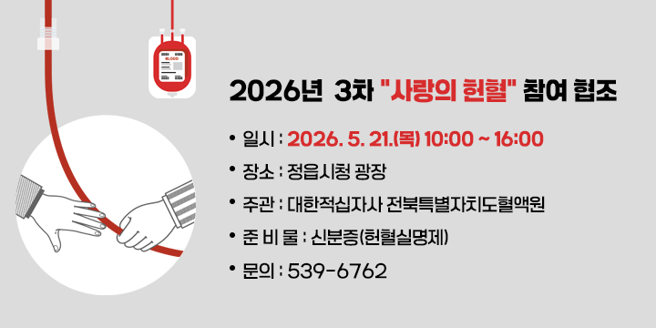 2026년  3차 “사랑의 헌혈” 참여 협조
□ 일    시 : 2026. 5. 21.(목) 10:00 ~ 16:00
□ 장    소 : 정읍시청 광장
□ 주    관 : 대한적십자사 전북특별자치도혈액원
□ 준 비 물 : 신분증(헌혈실명제)
□ 문    의 : ☎ 539-6762