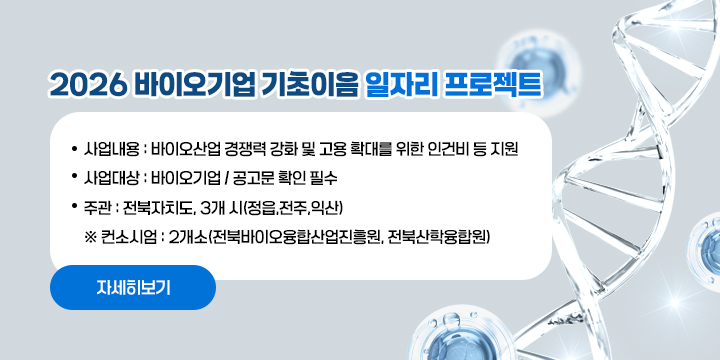 2026 바이오기업 기초이음 일자리 프로젝트
 
 ❍ 사업내용 : 바이오산업 경쟁력 강화 및 고용 확대를 위한 인건비 등 지원
 ❍ 사업대상 : 바이오기업 / 공고문 확인 필수
 ❍ 주    관 : 전북자치도, 3개 시(정읍,전주,익산)
     ※ 컨소시엄 : 2개소(전북바이오융합산업진흥원, 전북산학융합원)
자세히보기