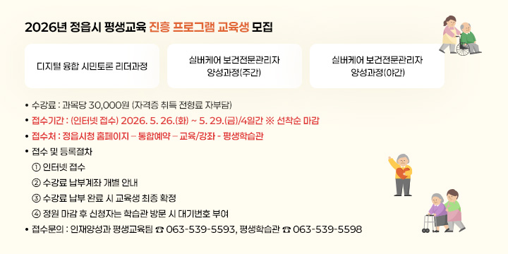 2026년 정읍시 평생교육 진흥 프로그램 교육생 모집
디지털 융합 시민토론 
리더과정
실버케어 보건전문관리자 
양성과정(주간)
실버케어 보건전문관리자 
양성과정(야간)
▣ 수 강 료 : 과목당 30,000원 (자격증 취득 전형료 자부담)   
▣ 접수기간 : (인터넷 접수) 2026. 5. 26.(화) ~ 5. 29.(금)/4일간 ※ 선착순 마감
▣ 접 수 처 : 정읍시청 홈페이지 – 통합예약 – 교육/강좌 - 평생학습관
▣ 접수 및 등록절차
① 인터넷 접수
② 수강료 납부계좌 개별 안내
③ 수강료 납부 완료 시 교육생 최종 확정
④ 정원 마감 후 신청자는 학습관 방문 시 대기번호 부여
▣ 접수문의 : 인재양성과 평생교육팀 ☎ 063-539-5593, 평생학습관 ☎ 063-539-5598
