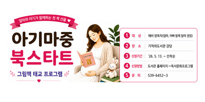 엄마와 아기가 함께하는 첫 책 선물
아기마중 북스타트 그림책 태교 프로그램
1.대상 : 예비 양육자(엄마,아빠 함께 참여 권장)
2.장소 : 기적의도서관 강당
3.신청기간 : 26.5.13 ~ 선착순
4.신청방법 : 도서관 홈페이지 → 독서문화프로그램
5.문의 : 539-6452~3