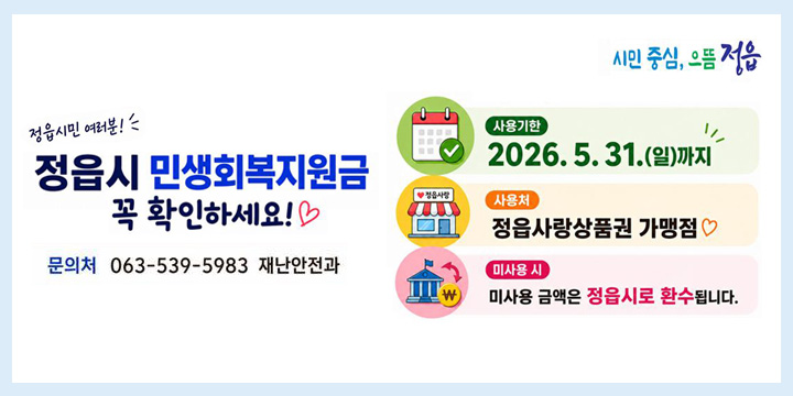 정읍시민 여러분!!
정읍시 민생회복지원금 꼭 확인하세요!
사용기한 : 2026.5.31.(일) 까지
사용처 : 정읍사랑상품권 가맹점
미사용 시 : 미사용 금액은 정읍시로 환수됩니다.
문의처 : 063-539-5983 재난안전과