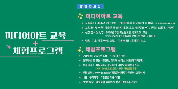 미디어아트 교육 + 체험프로그램

[참여자 모집]

 미디어아트 교육

교육일정 : 2026년 7월 14일 ~ 8월 13일 화요일 오후2시 총 10회
교육대상 및 인원 : 예술인 및 뉴미디어아티스트, 일반인(성인), 선착순 5명(대기자2명)
신청 접수 및 방법 : 2026년 6월 8일 월요일 정오12시 오픈
www.jeccc.kr(경음공예창작지원센터_교육신청)
내용 : 기초 미디어아트 교육, 자세한내용 : 홈페이지 참고

 체험프로그램

교육일정 : 2026년 6월 ~ 10월 총 16회
교육대상 및 인원 : 전연령, 회차당 선착순 10명(대기자3명)
신청 접수 : 매월 20일 정오12시 다음달 체험신청 오픈
*예시) 2026.5.20. 정오 12시~ 체험신청 오픈
신청 방법 : www.jeccc.kr(경음공예창작지원센터_교육신청)
내용 : 공예체험 + 연령별 각종 체험
자세한내용 : 체험종목 홈페이지 참고 (단체접수 가능)