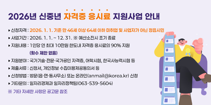 2026년 신중년 자격증 응시료 지원사업 안내 

신청자격 : 2026. 1. 1. 기준 만 46세 이상 64세 이하 미취업 및 사업자가 아닌 정읍시민
사업기간 : 2026. 1. 1. ~ 12. 31. ※ 예산소진시 조기 종료
지원내용 : 1인당 연 최대 10만원 한도내 자격증 응시료의 90% 지원
                   (횟수 제한 없음)  
지원분야 : 국가기술·전문·국가공인 자격증, 어학시험, 한국사능력시험 등
제출서류 : 신청서, 개인정보 수집이용제공동의서 등
신청방법 : 방문(읍·면·동사무소) 또는 온라인(anmail@korea.kr) 신청
기타문의 : 일자리경제과 일자리정책팀(063-539-5604)
※ 기타 자세한 사항은 공고문 참조