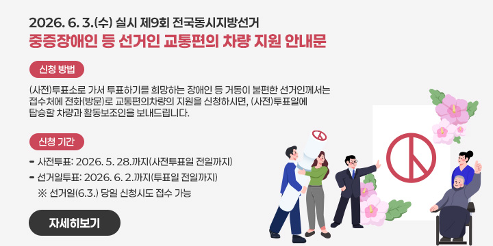 2026. 6. 3.(수) 실시 제9회 전국동시지방선거
중증장애인 등 선거인 교통편의 차량 지원 안내문
신청 방법
   (사전)투표소로 가서 투표하기를 희망하는 장애인 등 거동이 불편한 선거인께서는 접수처에 전화(방문)로 교통편의차량의 지원을 신청하시면, (사전)투표일에 탑승할 차량과 활동보조인을 보내드립니다.

   ❍ 신청 기간
      - 사전투표: 2026. 5. 28.까지(사전투표일 전일까지)
      - 선거일투표: 2026. 6. 2.까지(투표일 전일까지)
        ※ 선거일(6.3.) 당일 신청시도 접수 가능