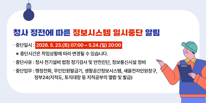 청사 정전 및 정보통신시설 정비에 따른 서비스 중단 안내
중단일시 : 2026. 5. 23.(토) 07:00 ~ 5.24.(일) 20:00
  ※ 중단시간은 작업 상황에 따라 다소 변경될 수 있음
중단사유 : 청사 전기설비 법정 정기검사 및 안전진단, 정보통신시설 정비
중단업무 : 행정전화, 무인민원발급기, 생활공간정보시스템, 새올전자민원창구,
              정부24(지적도, 토지대장 등 지적공부의 열람 및 발급)