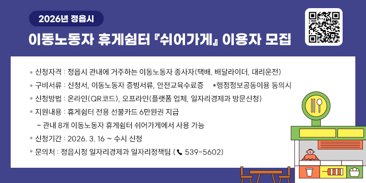 2026년 정읍시 이동노동자 휴게쉼터 『쉬어가게』 이용자 모집
 
❍ 신청자격 : 정읍시 관내에 거주하는 이동노동자 종사자
              (택배, 배달라이더, 대리운전)
❍ 구비서류 : 신청서, 이동노동자 증빙서류, 안전교육수료증                           *행정정보공동이용 동의시
❍ 신청방법 : 온라인(QR코드), 오프라인(플랫폼 업체, 일자리경제과 방문신청)
❍ 지원내용 : 휴게쉼터 전용 선불카드 6만원권 지급 
 - 관내 8개 이동노동자 휴게쉼터 쉬어가게에서 사용 가능
❍ 신청기간 : 2026. 3. 16 ~ 수시 신청
❍ 문 의 처 : 정읍시청 일자리경제과 일자리정책팀 (☎ 539-5602)