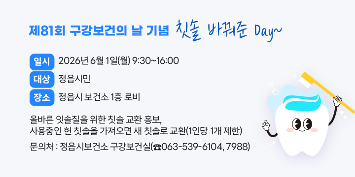 제81회 구강보건의 날 기념 칫솔 바꿔준 Day~
○ 일    시 : 2026년 6월 1일(월) 9:30~16:00
○ 대    상 : 정읍시민
○ 장    소 : 정읍시 보건소 1층 로비
○ 내    용 : 올바른 잇솔질을 위한 칫솔 교환 홍보, 
              사용중인 헌 칫솔을 가져오면 새 칫솔로 교환(1인당 1개 제한)
○ 문 의 처 : 정읍시보건소 구강보건실(☎063-539-6104, 7988)