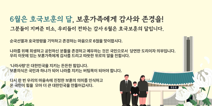 6월은 호국보훈의 달, 보훈가족에게 감사와 존경을!

그분들이 지켜준 미소, 우리들이 전하는 감사
6월은 호국보훈의 달입니다.

 순국선열과 호국영령을 기억하고 존경하는 마음으로 6월을 맞이합시다.

 나라를 위해 희생하고 공헌하신 분들을 존경하고 예우하는 것은 국민으로서 
 당연한 도리이자 의무입니다. 우리 이웃에 있는 보훈가족에게 감사를 드리고 
 따뜻한 위로의 말을 전합시다.

  ‘나라사랑’은 대한민국을 지키는 든든한 힘입니다.
  보훈의식은 국민과 하나가 되어 나라를 지키는 버팀목이 되어야 합니다. 

   다시 한 번 우리의 마음속에 진정한 보훈의 의미를 인식하고 온 국민이 힘을 
   모아 더 큰 대한민국을 만들어갑시다.