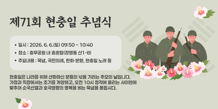 제71회 현충일 추념식 
 ❍ 일    시 : 2026. 6. 6.(토) 09:50 ~ 10:40 
 ❍ 장    소 : 충무공원 내 충혼탑(장명동 산1-8)
 ❍ 주요내용 : 묵념, 국민의례, 헌화ㆍ분향, 현충일 노래 등
 ※ 현충일은 나라를 위해 산화하신 분들의 넋을 기리는       추모의 날입니다. 가정과 직장에서는 조기를 게양하고,      오전 10시 정각에 울리는 사이렌에 맞추어 순국선열과      호국영령의 명복을 비는 묵념을 올립시다.