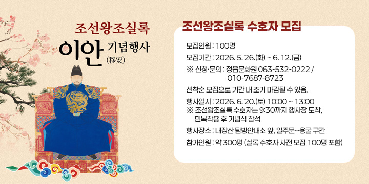 조선왕조실록 수호자 모집
❍ 모집인원 : 100명
❍ 모집기간 : 2026. 5. 26.(화) ~ 6. 12.(금)         
※ 신청·문의 : 정읍문화원 063-532-0222 / 010-7687-8723
   선착순 모집으로 기간 내 조기 마감될 수 있음.
❍ 행사일시 : 2026. 6. 20.(토) 10:00 ~ 13:00
※ 조선왕조실록 수호자는 9:30까지 행사장 도착, 
   민복착용 후 기념식 참석 
❍ 행사장소 : 내장산 탐방안내소 앞, 일주문~용굴 구간
❍ 참가인원 : 약 300명 (실록 수호자 사전 모집 100명 포함)