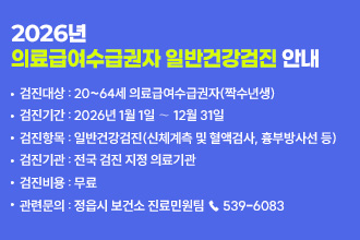 2026년 의료급여수급권자 무료 일반건강검진 안내

▸검진대상 : 20~64세 의료급여수급권자(짝수년생)
▸검진기간 : 2026년 1월 1일 ∼ 12월 31일
▸검진항목 : 일반건강검진(신체계측 및 혈액검사, 흉부방사선 등)
▸검진기관 : 전국 검진 지정 의료기관
▸검진비용 : 무료
▸관련문의 : 정읍시 보건소 진료민원팀 ☎ 539-6083