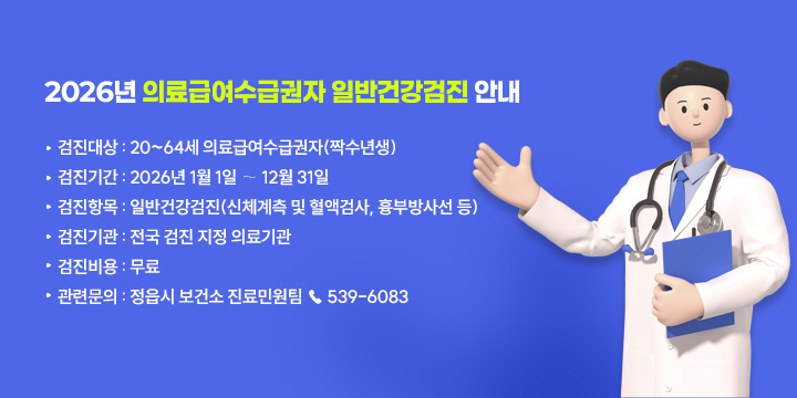 2026년 의료급여수급권자 무료 일반건강검진 안내

▸검진대상 : 20~64세 의료급여수급권자(짝수년생)
▸검진기간 : 2026년 1월 1일 ∼ 12월 31일
▸검진항목 : 일반건강검진(신체계측 및 혈액검사, 흉부방사선 등)
▸검진기관 : 전국 검진 지정 의료기관
▸검진비용 : 무료
▸관련문의 : 정읍시 보건소 진료민원팀 ☎ 539-6083