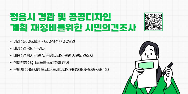 정읍시 경관 및 공공디자인 계획 재정비를 위한 시민의견조사
   - 기    간 : 5. 26.(화) ~ 6. 24(수) / 30일간
   - 대    상 : 전국민 누구나
   - 내    용 : 정읍시 경관 및 공공디자인 관련 시민의식조사
   - 참여방법 : QR코드를 스캔하여 참여
   - 문 의 처 : 정읍시청 도시과 도시디자인팀(☎063-539-5812)