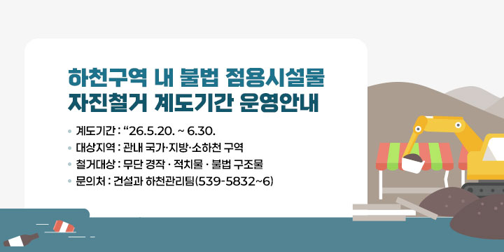 하천구역 내 불법 점용시설물 자진철거 계도기간 운영안내
계도기간 : “26.5.20. ~ 6.30.
대상지역 : 관내 국가·지방·소하천 구역
철거대상 : 무단 경작 · 적치물 · 불법 구조물
문 의 처 : 건설과 하천관리팀(☎539-5832~6)