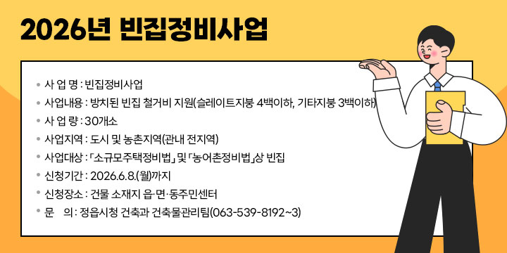 2026년 빈집정비사업
 사 업 명 : 빈집정비사업
 사업내용 : 방치된 빈집 철거비 지원(슬레이트지붕 4백이하, 기타지붕 3백이하)
 사 업 량 : 30개소
 사업지역 : 도시 및 농촌지역(관내 전지역)
 사업대상 : 「소규모주택정비법」 및 「농어촌정비법」상 빈집
 신청기간 : 2026.6.8.(월)까지
 신청장소 : 건물 소재지 읍·면·동주민센터
 문    의 : 정읍시청 건축과 건축물관리팀(063-539-8192~3)