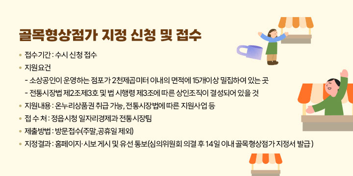 골목형상점가 지정 신청 및 접수
접수기간 : 수시 신청 접수
지원요건
   - 소상공인이 운영하는 점포가 2천제곱미터 이내의 면적에 15개이상 밀집하여 있는 곳
   - 전통시장법 제2조제3호 및 법 시행령 제3조에 따른 상인조직이 결성되어 있을 것
지원내용 : 온누리상품권 취급 가능, 전통시장법에 따른 지원사업 등
접 수 처 : 정읍시청 일자리경제과 전통시장팀
제출방법 : 방문접수(주말,공휴일 제외)
지정결과 : 홈페이지·시보 게시 및 유선 통보
               (심의위원회 의결 후 14일 이내 골목형상점가 지정서 발급 )