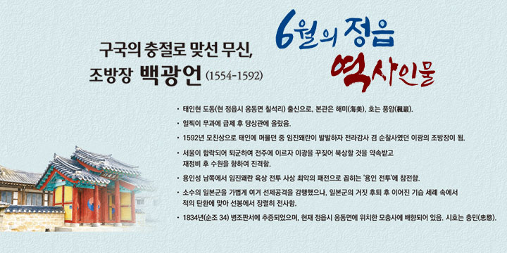 6월의 정읍 역사인물
구국의 충절로 맞선 무신, 조방장 ‘백광언’ (1554-1592)
- 태인현 도동(현 정읍시 옹동면 칠석리) 출신으로, 본관은 해미(海美), 호는 풍암(楓巖)
- 일찍이 무과에 급제 후 당상관에 올랐음
- 1592년 모친상으로 태인에 머물던 중 
  임진왜란이 발발하자 전라감사 겸 순찰사였던 이광의 조방장이 됨
- 서울이 함락되어 퇴군하여 전주에 이르자 
  이광을 꾸짖어 북상할 것을 약속받고 재정비 후 수원을 향하여 진격함.
- 용인성 남쪽에서 임진왜란 육상 전투 사상 최악의 패전으로 꼽히는 '용인 전투'에 참전함.
- 소수의 일본군을 가볍게 여겨 선제공격을 감행했으나, 
  일본군의 거짓 후퇴 후 이어진 기습 세례 속에서 적의 탄환에 맞아 선봉에서 장렬히 전사함.
- 1834년(순조 34) 병조판서에 추증되었으며, 
  현재 정읍시 옹동면에 위치한 모충사에 배향되어 있음. 시호는 충민(忠愍).