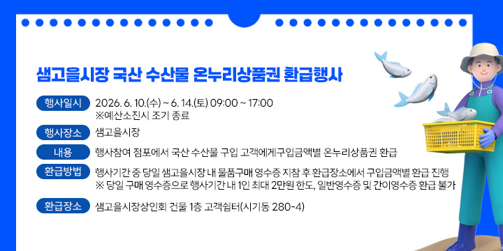 샘고을시장 국산 수산물 온누리상품권 환급행사 안내
1. 행사일시 : 2026. 6. 10.(수) ~ 6. 14.(토) 09:00 ~ 17:00            ※예산소진시 조기 종료
2. 행사장소 : 샘고을시장
3. 내    용 : 행사참여 점포에서 국산 수산물 구입 고객에게구입금액별 온누리상품권 환급
 가. 환급방법: 행사기간 중 당일 샘고을시장 내 물품구매 영수증 지참 후 환급장소에서 구입금액별 환급 진행
※ 당일 구매 영수증으로 행사기간 내 1인 최대 2만원 한도, 일반영수증 및 간이영수증 환급 불가
 나. 환급장소 : 샘고을시장상인회 건물 1층 고객쉼터(시기동 280-4)