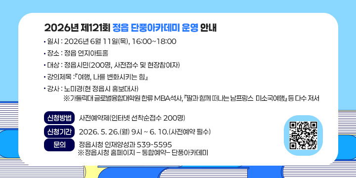 2026년 제121회 정읍 단풍아카데미 운영 안내
             
  ❍ 일    시 : 2026년 6월 11일(목), 16:00~18:00
  ❍ 장     소 : 정읍 연지아트홀
  ❍ 대    상 : 정읍시민(200명, 사전접수 및 현장참여자)
  ❍ 강의제목 :『여행, 나를 변화시키는 힘』 
  ❍ 강    사 : 노미경(현 정읍시 홍보대사)
  ※가톨릭대 글로벌융합대학원 한류 MBA석사,, 『딸과 함께 떠나는 남프랑스       미소국여행』 등 다수 저서 

 신청방법 : 사전예약제(인터넷 선착순접수 200명)
 신청기간 : 2026. 5. 26.(월) 9시 ~ 6. 10.(사전예약 필수) 
 문 의 : 정읍시청 인재양성과 539-5595
※정읍시청 홈페이지 – 통합예약– 단풍아카데미